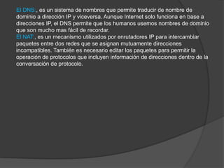 El DNS:, es un sistema de nombres que permite traducir de nombre de
dominio a dirección IP y viceversa. Aunque Internet solo funciona en base a
direcciones IP, el DNS permite que los humanos usemos nombres de dominio
que son mucho mas fácil de recordar.
El NAT:, es un mecanismo utilizados por enrutadores IP para intercambiar
paquetes entre dos redes que se asignan mutuamente direcciones
incompatibles. También es necesario editar los paquetes para permitir la
operación de protocolos que incluyen información de direcciones dentro de la
conversación de protocolo.
 