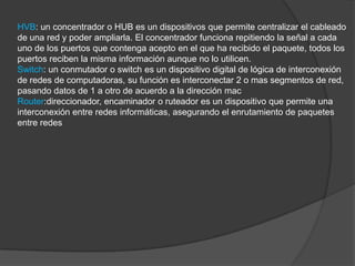 HVB: un concentrador o HUB es un dispositivos que permite centralizar el cableado
de una red y poder ampliarla. El concentrador funciona repitiendo la señal a cada
uno de los puertos que contenga acepto en el que ha recibido el paquete, todos los
puertos reciben la misma información aunque no lo utilicen.
Switch: un conmutador o switch es un dispositivo digital de lógica de interconexión
de redes de computadoras, su función es interconectar 2 o mas segmentos de red,
pasando datos de 1 a otro de acuerdo a la dirección mac
Router:direccionador, encaminador o ruteador es un dispositivo que permite una
interconexión entre redes informáticas, asegurando el enrutamiento de paquetes
entre redes
 