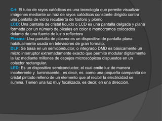 Crt: El tubo de rayos catódicos es una tecnología que permite visualizar
imágenes mediante un haz de rayos catódicos constante dirigido contra
una pantalla de vidrio recubierta de fósforo y plomo
LCD: Una pantalla de cristal líquido o LCD es una pantalla delgada y plana
formada por un número de píxeles en color o monocromos colocados
delante de una fuente de luz o reflectora
Plasma: Una pantalla de plasma es un dispositivo de pantalla plana
habitualmente usada en televisores de gran formato.
DLP: Se basa en un semiconductor, o integrado DMD es básicamente un
micro interruptor extremadamente exacto que permite modular digitalmente
la luz mediante millones de espejos microscópicos dispuestos en un
colector rectangular.
LED: Es un dispositivo semiconductor, el cual emite luz de manera
incoherente y luminiscente, es decir, es como una pequeña campanita de
cristal pintado relleno de un elemento que al recibir la electricidad se
ilumina. Tienen una luz muy focalizada, es decir, en una dirección.
 