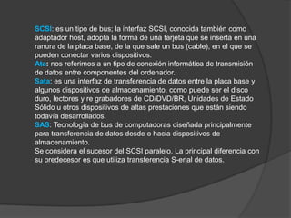 SCSI: es un tipo de bus; la interfaz SCSI, conocida también como
adaptador host, adopta la forma de una tarjeta que se inserta en una
ranura de la placa base, de la que sale un bus (cable), en el que se
pueden conectar varios dispositivos.
Ata: nos referimos a un tipo de conexión informática de transmisión
de datos entre componentes del ordenador.
Sata: es una interfaz de transferencia de datos entre la placa base y
algunos dispositivos de almacenamiento, como puede ser el disco
duro, lectores y re grabadores de CD/DVD/BR, Unidades de Estado
Sólido u otros dispositivos de altas prestaciones que están siendo
todavía desarrollados.
SAS: Tecnología de bus de computadoras diseñada principalmente
para transferencia de datos desde o hacia dispositivos de
almacenamiento.
Se considera el sucesor del SCSI paralelo. La principal diferencia con
su predecesor es que utiliza transferencia S-erial de datos.
 
