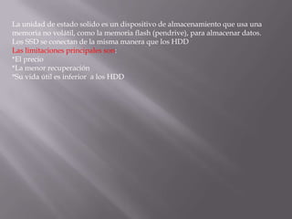 La unidad de estado solido es un dispositivo de almacenamiento que usa una
memoria no volátil, como la memoria flash (pendrive), para almacenar datos.
Los SSD se conectan de la misma manera que los HDD
Las limitaciones principales son:
*El precio
*La menor recuperación
*Su vida útil es inferior a los HDD
 