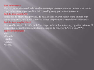 Red Informática:
Una red es un sistema donde los elementos que los compones son autónomos, están
conectados entre si por medios físico y/o lógicos y pueden comunicarse
Red de área local LAN:
Son redes de propiedad privada, de poca extensión. Por ejemplo una oficina o un
centro educativo, una LAN conecta a varios dispositivos de red de corta distancia.
Red de área amplia WAN:
Una WAN es una colección de LANs dispersadas sobre un área geográfica extensa. El
dispositivo de red llamado enrutador es capaz de conectar LANs a una WAN.
Tipos de topologías:
•Bus.
• Estrella.
• Anillo.
• Árbol.
• Mixta.
 