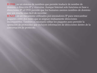El DNS:, es un sistema de nombres que permite traducir de nombre de
dominio a dirección IP y viceversa. Aunque Internet solo funciona en base a
direcciones IP, el DNS permite que los humanos usemos nombres de dominio
que son mucho mas fácil de recordar.
El NAT:, es un mecanismo utilizados por enrutadores IP para intercambiar
paquetes entre dos redes que se asignan mutuamente direcciones
incompatibles. También es necesario editar los paquetes para permitir la
operación de protocolos que incluyen información de direcciones dentro de la
conversación de protocolo.
 