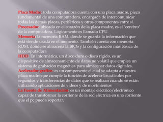 Placa Madre: toda computadora cuenta con una placa madre, pieza
fundamental de una computadora, encargada de intercomunicar
todas las demás placas, periféricos y otros componentes entre sí.
Procesador: ubicado en el corazón de la placa madre, es el "cerebro"
de la computadora. Lógicamente es llamado CPU.
Memoria: la memoria RAM, donde se guarda la información que
está siendo usada en el momento. También cuenta con memoria
ROM, donde se almacena la BIOS y la configuración más básica de
la computadora
HDD: En informática, un disco duro o disco rígido, es un
dispositivo de almacenamiento de datos no volátil que emplea un
sistema de grabación magnética para almacenar datos digitales.
Acelerador grafico: es un componente el cual se adapta a nuestra
placa madre que cumple la función de acelerar los cálculos por
segundos y transferencias de datos que se realizan cuando se están
utilizando aplicaciones de videos y de movimientos
La Fuente de Alimentación: es un montaje eléctrico/electrónico
capaz de transformar la corriente de la red eléctrica en una corriente
que el pc pueda soportar.
 
