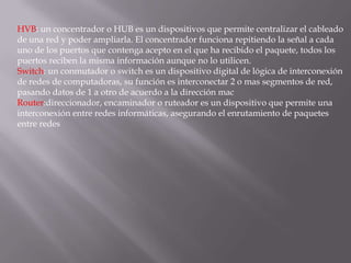 HVB: un concentrador o HUB es un dispositivos que permite centralizar el cableado
de una red y poder ampliarla. El concentrador funciona repitiendo la señal a cada
uno de los puertos que contenga acepto en el que ha recibido el paquete, todos los
puertos reciben la misma información aunque no lo utilicen.
Switch: un conmutador o switch es un dispositivo digital de lógica de interconexión
de redes de computadoras, su función es interconectar 2 o mas segmentos de red,
pasando datos de 1 a otro de acuerdo a la dirección mac
Router:direccionador, encaminador o ruteador es un dispositivo que permite una
interconexión entre redes informáticas, asegurando el enrutamiento de paquetes
entre redes
 