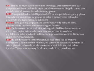 Crt: El tubo de rayos catódicos es una tecnología que permite visualizar
imágenes mediante un haz de rayos catódicos constante dirigido contra una
pantalla de vidrio recubierta de fósforo y plomo
LCD: Una pantalla de cristal líquido o LCD es una pantalla delgada y plana
formada por un número de píxeles en color o monocromos colocados
delante de una fuente de luz o reflectora
Plasma: Una pantalla de plasma es un dispositivo de pantalla plana
habitualmente usada en televisores de gran formato.
DLP: Se basa en un semiconductor, o integrado DMD es básicamente un
micro interruptor extremadamente exacto que permite modular
digitalmente la luz mediante millones de espejos microscópicos dispuestos
en un colector rectangular.
LED: Es un dispositivo semiconductor, el cual emite luz de manera
incoherente y luminiscente, es decir, es como una pequeña campanita de
cristal pintado relleno de un elemento que al recibir la electricidad se
ilumina. Tienen una luz muy focalizada, es decir, en una dirección.
 