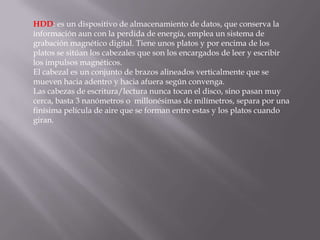 HDD: es un dispositivo de almacenamiento de datos, que conserva la
información aun con la perdida de energía, emplea un sistema de
grabación magnético digital. Tiene unos platos y por encima de los
platos se sitúan los cabezales que son los encargados de leer y escribir
los impulsos magnéticos.
El cabezal es un conjunto de brazos alineados verticalmente que se
mueven hacia adentro y hacia afuera según convenga.
Las cabezas de escritura/lectura nunca tocan el disco, sino pasan muy
cerca, basta 3 nanómetros o millonésimas de milímetros, separa por una
finísima película de aire que se forman entre estas y los platos cuando
giran.
 