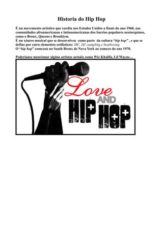 Historia do Hip Hop
É un movemento artístico que xurdiu nos Estados Unidos a finais do ano 1960, nas
comunidades afroamericanas e latinoamericanas dos barrios populares neoiorquinos,
como o Bronx, Queens e Brooklym.
É un xénero musical que se desenvolveu como parte da cultura “hip hop” , e que se
define por catro elementos estilísticos: MC, DJ ,sampling e beatboxing.
O “hip hop” comezou no South Bronx de Nova York ao comezo do ano 1970.
Poderianse mencionar algúns artistas actuáis coma Wiz Khalifa, Lil Wayne…
 