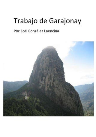 Trabajo de Garajonay <br />-8193461021321Por Zoé González Laencina<br />Indice:<br />Introducción<br />Mapa de localización<br />Leyenda<br />Anexos (Imágenes, Fotos… etc)<br />Introducción<br />-El Parque Nacional de Garajonay se extiende por una superficie que supera el 10 % de la isla de La Gomera. Fue declarado como tal en 1981. Posteriormente, en 1986, la Unesco lo incluyó entre los bienes que forman parte del Patrimonio de la Humanidad.<br />Su superficie es de 3.948 hectáreas, y su territorio se extiende por todos los municipios de La Gomera, ocupando el centro y ciertas zonas del norte de la isla. El terreno del parque, a menudo envuelto en una húmeda niebla, está constituido por materiales basálticos, debidos a coladas y piroclastos, con diversos roques y fortalezas.<br /> 2) Mapa de localización<br />Leyenda<br />Leyenda de Gara y Jonay: La tradición oral relata que en un pueblo de la isla de La Gomera (Canarias, España) vivía una hermosa muchacha, Gara. Un día arribó a la isla Jonay, un tinerfeño guanche que cruzó el mar a bordo de dos pieles de cabra infladas. Jonay se enamoró de ella y la muchacha también lo amó. Sin embargo, los parientes de esta se oponían. Ambos jóvenes huyeron hacia el monte, pero se les persiguió. Los amantes subieron hasta el pico más alto de La Gomera, y al verse acorralados, tomaron un palo afilado por ambas puntas y, apoyándolo en sus pechos, se abrazaron y murieron atravesados.<br />Desde entonces esa montaña de laurisilva se llama Garajonay, en recuerdo de los dos enamorados que prefirieron morir juntos a continuar su vida separados. Actualmente el lugar es un Parque Nacional, el Parque Nacional de Garajonay.<br />Anexos          <br />-Monumentos  antiguos:<br />-Fauna:<br />- <br />