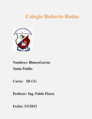 Colegio Roberto Rodas




Nombres: BlancaGarcía
Tania Patiño


Curso: III CG


Profesor: Ing. Pablo Flores


Fecha: 3/5/2012
 
