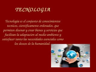 TECNOLOGIA
Tecnologia es el conjunto de conocimientos 
tecnicos, cientificamente ordenados, que 
permiten disenar y crear bienes y servicios que 
facilitan la adaptacion al medio ambiente y 
satisfacer tanto las necesidades esenciales como 
los deseos de la humanidad. 
 