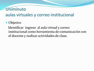 Uniminuto
aulas virtuales y correo institucional
 Objetivo
 Identificar ingreso al aula virtual y correo
 institucional como herramienta de comunicación con
 el docente y realizar actividades de clase.
 