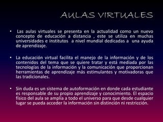 • Las aulas virtuales se presenta en la actualidad como un nuevo concepto de educación a distancia , este se utiliza en muchas universidades e institutos a nivel mundial dedicadas a una ayuda de aprendizaje. 
•La educación virtual facilita el manejo de la información y de los contenidos del tema que se quiere tratar y está mediada por las tecnologías de la información y la comunicación que proporcionan herramientas de aprendizaje más estimulantes y motivadoras que las tradicionales. 
•Sin duda es un sistema de autoformación en donde cada estudiante es responsable de su propio aprendizaje y conocimiento. El espacio físico del aula se amplía a todo el universo para que desde cualquier lugar se pueda acceder la información sin distinción ni restricción. 
AULAS VIRTUALES  