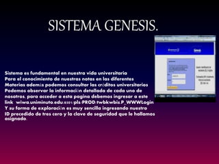 SISTEMA GENESIS. 
Sistema es fundamental en nuestra vida universitaria 
Para el conocimiento de nuestras notas en las diferentes 
Materias además podemos consultar las créditos universitarios 
Podemos observar la información detallada de cada uno de 
nosotros, para acceder a esta pagina debemos ingresar a este 
link wiwa.uniminuto.edu:8501/pls/PROD/twbkwbis.P_WWWLogin 
Y su forma de exploración es muy sencilla ingresando nuestro 
ID precedido de tres cero y la clave de seguridad que le hallamos asignado. 
 