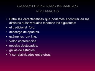 •Entre las características que podemos encontrar en las distintas aulas virtuales tenemos las siguientes: 
•el tradicional foro. 
•descarga de apuntes. 
•exámenes on- line. 
•Video conferencias. 
•noticias destacadas. 
•grillas de estudios 
•Y correlatividades entre otras. 
CARACTERISTICAS DE AULAS VIRTUALES  