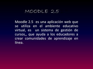 MOODLE 2.5 2.5 
Moodle 2.5 es una aplicación web que se utiliza en el ambiente educativo virtual, es un sistema de gestión de cursos,, que ayuda a los educadores a crear comunidades de aprendizaje en línea.  