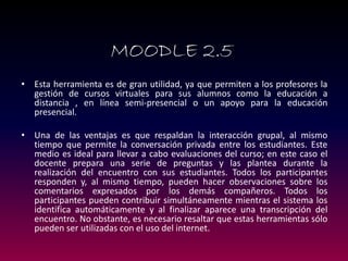 •Esta herramienta es de gran utilidad, ya que permiten a los profesores la gestión de cursos virtuales para sus alumnos como la educación a distancia , en línea semi-presencial o un apoyo para la educación presencial. 
•Una de las ventajas es que respaldan la interacción grupal, al mismo tiempo que permite la conversación privada entre los estudiantes. Este medio es ideal para llevar a cabo evaluaciones del curso; en este caso el docente prepara una serie de preguntas y las plantea durante la realización del encuentro con sus estudiantes. Todos los participantes responden y, al mismo tiempo, pueden hacer observaciones sobre los comentarios expresados por los demás compañeros. Todos los participantes pueden contribuir simultáneamente mientras el sistema los identifica automáticamente y al finalizar aparece una transcripción del encuentro. No obstante, es necesario resaltar que estas herramientas sólo pueden ser utilizadas con el uso del internet. 
MOODLE 2.5  