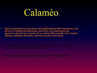 •Esta herramienta nos sirve para crear publicaciones Web Interactivas, nos ofrece un método de publicación, que tiene una amplia gama de opciones y de fácil uso. A partir de un archivo Pdf se puede crear revistas, folletos, catálogos de ventas, informes anuales entre otros. 
•En el siguiente link podemos observar la manera como podemos crear y subir un archivo a Calamèo. 
•http://www.youtube.com/watch?v=nYKZHeAY9vc 
Calamèo  