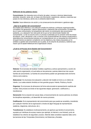 Definición de las palabras claves:

Conocimiento: Se interpreta como el hecho de saber, conocer o dominar determinada
actividad, situación, tarea, etc. en base a la información, experiencia, valores y creencias que
posee el o los individuos, dentro de un ambiente determinado.

Gestión: hace referencia a la acción y a la consecuencia de administrar o gestionar algo.

 ¿Qué es la gestión del conocimiento?
Se emplea para referirse a una colección amplia de prácticas y enfoques organizacionales
vinculados a la generación, captura diseminación y aplicación del conocimiento. El desarrollo
de un nuevo conocimiento, la compartición del mismo, la combinación del conocimiento
existente, y su valoración han sido parte de lo que se han denominado Gestión del
Conocimiento. La GC se asume como un proceso sustentado por la conexión entre las tareas
de adquirir, crear, almacenar y dar a conocer a los usuarios/clientes de manera consecuente y
abarcadora los conocimientos precisos en correspondencia con su necesidad de información y
de igual manera se estarían cumpliendo con los objetivos y las metas propuestas por la
entidad.La gestión del conocimiento por su parte, es el conjunto de procesos y sistemas que
hacen que el capital intelectual de la organización crezca.


¿Cuál es el Proceso de la Gestión del Conocimiento?




Detectar: Es el proceso de localizar modelos cognitivos y activos (pensamiento y acción) de
valor para la organización, el cual radica en las personas, quienes determinan las nuevas
fuentes de conocimiento. La fuentes de conocimiento pueden ser generadas tanto de forma
interna como externa.

Seleccionar: Es el proceso de evaluación y elección del modelo en torno a un criterio de
interés. Los cuales estarán divididos en tres grandes grupos: Interés, Práctica y Acción.

Organizar: Es el proceso de almacenar de forma estructurada la representación explícita del
modelo. Este proceso se divide en las siguientes etapas: generación, codificación y
transferencia

Generación: Es la creación de nuevas ideas, el reconocimiento de nuevos patrones, la síntesis
de disciplinas separadas, y el desarrollo de nuevos procesos.

Codificación: Es la representación del conocimiento para que pueda ser accedido y transferido
por cualquier miembro de la organización a través de algún lenguaje de representación
(palabras, diagramas, estructuras, etc.).

Transferencia: Es establecer el almacenamiento y la apertura que tendrá el conocimiento,
ayudado por interfaces de acceso masivo (por ejemplo, la Internet o una Intranet), junto de
establecer los criterios de seguridad y acceso. Además debe considerar aspectos tales como
las barreras de tipo Temporales (Vencimiento), de Distancias y Sociales.
 