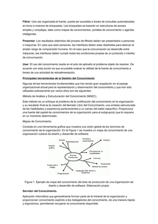 Filtrar: Una vez organizada la fuente, puede ser accedida a través de consultas automatizadas
en torno a motores de búsquedas. Las búsquedas se basarán en estructuras de acceso
simples y complejas, tales como mapas de conocimientos, portales de conocimiento o agentes
inteligentes.

Presentar: Los resultados obtenidos del proceso de filtrado deben ser presentados a personas
o máquinas. En caso que sean personas, las interfaces deben estar diseñadas para abarcar el
amplio rango de comprensión humana. En el caso que la comunicación se desarrolle entre
máquinas, las interfaces deben cumplir todas las condiciones propias de un protocolo o interfaz
de comunicación.

Usar: El uso del conocimiento reside en el acto de aplicarlo al problema objeto de resolver. De
acuerdo con esta acción es que es posible evaluar la utilidad de la fuente de conocimiento a
través de una actividad de retroalimentación.

Principales herramientas de la Gestión del Conocimiento

Algunas de las herramientas fundamentales que han tenido gran aceptación en el paisaje
organizacional actual para la representación y diseminación del conocimiento y que han sido
utilizadas exitosamente por varios años son las siguientes:

Método de Análisis y Estructuración del Conocimiento (MAEC).

Este método es un enfoque al problema de la codificación del conocimiento en la organización
y su resultado final es la creación del llamado Libro del Conocimiento; una síntesis estructurada
de las habilidades y experiencia pertenecientes a un campo del saber específico. Proporciona
una fuente del capital de conocimientos de la organización para el subgrupo(s) que lo requiera
en un momento determinado.

Mapas de Conocimiento.

Consiste en una herramienta gráfica que muestra una visión global de los dominios de
conocimiento de la organización. En la Figura 1 se muestra un mapa de conocimiento de una
organización cubana de diseño y desarrollo de software.




 Figura 1. Ejemplo de mapa del conocimiento del área de producción de una organización de
                     diseño y desarrollo de software. Elaboración propia.

Servidor del Conocimiento.

Aplicación informática que generalmente forman parte de la Intranet de la organización y
proporcionan conocimiento explícito a los trabajadores del conocimiento, de una manera rápida
y ergonómica, permitiendo recuperar el conocimiento disponible.
 