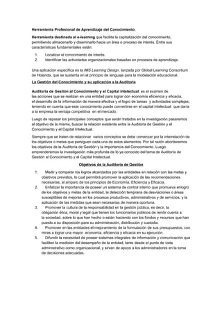 Herramienta Profesional de Aprendizaje del Conocimiento.

Herramienta destinada al e-learning que facilita la capitalización del conocimiento,
permitiendo almacenarlo y diseminarlo hacia un área o proceso de interés. Entre sus
características fundamentales están:

 1.     Localizar el conocimiento de interés.
 2.     Identificar las actividades organizacionales basadas en procesos de aprendizaje.

Una aplicación específica es la IMS Learning Design, lanzada por Global Learning Consortium
de Holanda, que se sustenta en el principio de lenguaje para la modelación educacional.
La Gestión del Conocimiento y su aplicación a la Auditoria

Auditoría de Gestión al Conocimiento y el Capital Intelectual: es el examen de
las acciones que se realizan en una entidad para lograr con economía eficiencia y eficacia,
el desarrollo de la información de manera efectiva y el logro de tareas y actividades complejas;
teniendo en cuenta que este conocimiento puede convertirse en el capital intelectual que daría
a la empresa la ventaja competitiva en el mercado.

Luego de repasar los principales conceptos que serán tratados en la investigación pasaremos
al objetivo de la misma, buscar la relación existente entre la Auditoria de Gestión y el
Conocimiento y el Capital Intelectual.

Siempre que se traten de relacionar varios conceptos se debe comenzar por la interrelación de
los objetivos o metas que persiguen cada una de estos elementos. Por tal razón abordaremos
los objetivos de la Auditoría de Gestión y la importancia del Conocimiento. Luego
emprenderemos la investigación más profunda de lo ya conocido del tema de Auditoría de
Gestión al Conocimiento y el Capital Intelectual.

                            Objetivos de la Auditoría de Gestión

 1.      Medir y comparar los logros alcanzados por las entidades en relación con las metas y
      objetivos previstos, lo cual permitirá promover la aplicación de las recomendaciones
      necesarias, al amparo de los principios de Economía, Eficiencia y Eficacia.
 2.      Enfatizar la importancia de poseer un sistema de control interno que promueva el logro
      de los objetivos y metas de la entidad, la detección temprana de desviaciones o áreas
      susceptibles de mejoras en los procesos productivos, administrativos y de servicios, y la
      aplicación de las medidas que sean necesarias de manera oportuna.
 3.      Promover la cultura de la responsabilidad en la gestión pública, es decir, la
      obligación ética, moral y legal que tienen los funcionarios públicos de rendir cuenta a
      la sociedad, sobre lo que han hecho o están haciendo con los fondos y recursos que han
      puesto a su disposición para su administración, distribución y custodia.
 4.      Promover en las entidades el mejoramiento de la formulación de sus presupuestos, con
      miras a lograr una mayor economía, eficiencia y eficacia en su ejecución.
 5.      Difundir la necesidad de poseer sistemas integrales de información y comunicación que
      faciliten la medición del desempeño de la entidad, tanto desde el punto de vista
      administrativo como organizacional, y sirvan de apoyo a los administradores en la toma
      de decisiones adecuadas.
 