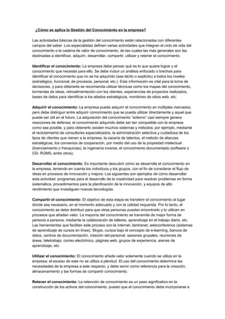 ¿Cómo se aplica la Gestión del Conocimiento en la empresa?

Las actividades básicas de la gestión del conocimiento están relacionadas con diferentes
campos del saber. Los especialistas definen varias actividades que integran el ciclo de vida del
conocimiento o la cadena de valor de conocimiento, de las cuales las más generales son las
destinadas a identificar, adquirir, desarrollar, compartir, utilizar y retener el conocimiento.

Identificar el conocimiento: La empresa debe pensar qué es lo que quiere lograr y el
conocimiento que necesita para ello. Se debe incluir un análisis enfocado o brechas para
identificar el conocimiento que no se ha adquirido (sea tácito o explicito) a todos los niveles
(estratégico, funcional, de procesos, personal, etc.). Esta información es vital para la toma de
decisiones, y para obtenerla se recomienda utilizar técnicas como los mapas del conocimiento,
tormentas de ideas, retroalimentación con los clientes, experiencias de proyectos realizados,
bases de datos para identificar a los aliados estratégicos, monitoreo de sitios web, etc.

Adquirir el conocimiento: La empresa puede adquirir el conocimiento en múltiples mercados,
pero debe distinguir entre adquirir conocimiento que se pueda utilizar directamente y aquel que
puede ser útil en el futuro. La adquisición del conocimiento “externo” casi siempre genera
reacciones de defensa; el conocimiento adquirido debe ser tan compatible con la empresa
como sea posible, y para obtenerlo existen muchos sistemas y métodos; por ejemplo, mediante
el reclutamiento de consultores especializados, la administración selectiva y cuidadosa de los
tipos de clientes que vienen a la empresa, la cacería de talentos, el método de alianzas
estratégicas, los convenios de cooperación, por medio del uso de la propiedad intelectual
(licenciamiento o franquicias), la ingeniería inversa, el conocimiento documentado (software o
CD- ROMS, entre otros).

Desarrollar el conocimiento: Es importante descubrir cómo se desarrolla el conocimiento en
la empresa, teniendo en cuenta los individuos y los grupos, con el fin de considerar el flujo de
ideas en procesos de innovación y mejora. Los siguientes son ejemplos de cómo desarrollar
esta actividad: programas para el desarrollo de la creatividad para resolver problemas en forma
sistemática, procedimientos para la planificación de la innovación, y equipos de alto
rendimiento que investiguen nuevas tecnologías.

Compartir el conocimiento: El objetivo de esta etapa es transferir el conocimiento al lugar
donde sea necesario, en el momento adecuado y con la calidad requerida. Por lo tanto, el
conocimiento se debe distribuir para que otras personas puedan encontrarlo y lo utilicen en
procesos que añadan valor. La mayoría del conocimiento se transmite de mejor forma de
persona a persona, mediante la colaboración de talleres, aprendizaje en el trabajo diario, etc.
Las herramientas que facilitan este proceso son la internet, laintranet, webconference (sistemas
de aprendizaje de cursos en línea), Skype, cursos bajo el concepto de e-learning, bancos de
datos, centros de documentación, rotación del personal, sesiones grupales, reuniones de
áreas, teletrabajo, correo electrónico, páginas web, grupos de experiencia, arenas de
aprendizaje, etc.

Utilizar el conocimiento: El conocimiento añade valor solamente cuando se utiliza en la
empresa; el exceso de este no se utiliza a plenitud. El uso del conocimiento determina las
necesidades de la empresa a este respecto, y debe servir como referencia para la creación,
almacenamiento y las formas de compartir conocimiento.

Retener el conocimiento: La retención de conocimiento es un paso significativo en la
construcción de los activos del conocimiento, puesto que el conocimiento debe incorporarse a
 