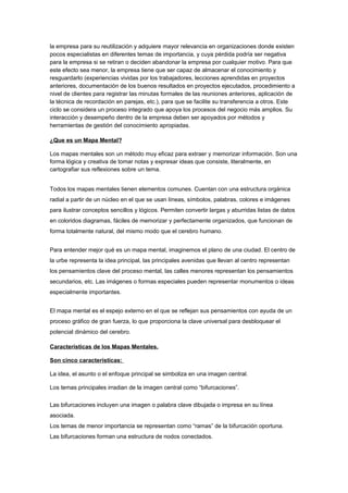 la empresa para su reutilización y adquiere mayor relevancia en organizaciones donde existen
pocos especialistas en diferentes temas de importancia, y cuya pérdida podría ser negativa
para la empresa si se retiran o deciden abandonar la empresa por cualquier motivo. Para que
este efecto sea menor, la empresa tiene que ser capaz de almacenar el conocimiento y
resguardarlo (experiencias vividas por los trabajadores, lecciones aprendidas en proyectos
anteriores, documentación de los buenos resultados en proyectos ejecutados, procedimiento a
nivel de clientes para registrar las minutas formales de las reuniones anteriores, aplicación de
la técnica de recordación en parejas, etc.), para que se facilite su transferencia a otros. Este
ciclo se considera un proceso integrado que apoya los procesos del negocio más amplios. Su
interacción y desempeño dentro de la empresa deben ser apoyados por métodos y
herramientas de gestión del conocimiento apropiadas.

¿Que es un Mapa Mental?

Los mapas mentales son un método muy eficaz para extraer y memorizar información. Son una
forma lógica y creativa de tomar notas y expresar ideas que consiste, literalmente, en
cartografiar sus reflexiones sobre un tema.


Todos los mapas mentales tienen elementos comunes. Cuentan con una estructura orgánica
radial a partir de un núcleo en el que se usan líneas, símbolos, palabras, colores e imágenes
para ilustrar conceptos sencillos y lógicos. Permiten convertir largas y aburridas listas de datos
en coloridos diagramas, fáciles de memorizar y perfectamente organizados, que funcionan de
forma totalmente natural, del mismo modo que el cerebro humano.


Para entender mejor qué es un mapa mental, imaginemos el plano de una ciudad. El centro de
la urbe representa la idea principal, las principales avenidas que llevan al centro representan
los pensamientos clave del proceso mental, las calles menores representan los pensamientos
secundarios, etc. Las imágenes o formas especiales pueden representar monumentos o ideas
especialmente importantes.


El mapa mental es el espejo externo en el que se reflejan sus pensamientos con ayuda de un
proceso gráfico de gran fuerza, lo que proporciona la clave universal para desbloquear el
potencial dinámico del cerebro.

Características de los Mapas Mentales.

Son cinco características:

La idea, el asunto o el enfoque principal se simboliza en una imagen central.

Los temas principales irradian de la imagen central como “bifurcaciones”.

Las bifurcaciones incluyen una imagen o palabra clave dibujada o impresa en su línea
asociada.
Los temas de menor importancia se representan como “ramas” de la bifurcación oportuna.
Las bifurcaciones forman una estructura de nodos conectados.
 