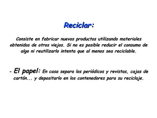 Reciclar: Consiste en fabricar nuevos productos utilizando materiales obtenidos de otros viejos. Si no es posible reducir el consumo de algo ni reutilizarlo intenta que al menos sea reciclable. -  El papel:  En casa separa los periódicos y revistas, cajas de cartón... y depositarlo en los contenedores para su reciclaje. 
