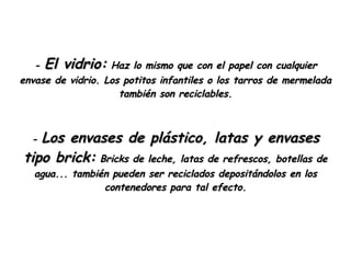 -  El vidrio:  Haz lo mismo que con el papel con cualquier envase de vidrio. Los potitos infantiles o los tarros de mermelada también son reciclables. -  Los envases de plástico, latas y envases tipo brick:  Bricks de leche, latas de refrescos, botellas de agua... también pueden ser reciclados depositándolos en los contenedores para tal efecto. 