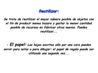 Reutilizar: Se trata de reutilizar el mayor número posible de objetos con el fin de producir menos basura y gastar la menor cantidad posible de recursos en fabricar otros nuevos. Puedes reutilizar... -  El papel:  Las hojas escritas sólo por una cara pueden servir para notas o para dibujar: el papel de regalo puede ser utilizado una segunda vez... 