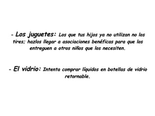 -  Los juguetes:  Los que tus hijos ya no utilizan no los tires; hazlos llegar a asociaciones benéficas para que los entreguen a otros niños que los necesiten. -  El vidrio:  Intenta comprar líquidos en botellas de vidrio retornable. 