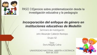 PASO 3:Ejercicio sobre problematización desde la
investigación educativa y la pedagogía
Incorporación del enfoque de género en
instituciones educativas de Medellín
Seminario de investigación
John Alexander Calderón Restrepo
Grupo: 62
Tutor:
Doris Magaly Colina
UNIVERSIDAD NACIONAL ABIERTA A DISTANCIA
Abril de 2020
 