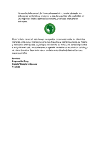 búsqueda de la unidad, del desarrollo económico y social, defender las
soberanías territoriales y promover la paz, la seguridad y la estabilidad en
una región de intensa conflictividad interna, pobreza e intervención
extranjera.
En mi opinión personal, este trabajo me ayudó a comprender mejor las diferentes
maneras en la que se maneja nuestro mundo política y económicamente, su historia
y relaciones entre países. Al principio no entendía los temas, me parecían pesados
e insignificantes pero a medida que iba leyendo, recolectando información del blog y
de diferentes sitios, logré entender el verdadero significado de las instituciones
supranacionales.
Fuentes:
Páginas Del Blog
Google/ Google Imágenes
Youtube
 