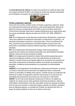 La Corte Nacional de Justicia: ​Su sede se encuentra en la ciudad de Haya. Este
es el órgano judicial de la ONU y se encarga de resolver las disputas presentadas
por los Estados, de acuerdo con la legislación internacional.
Fondos, programas y agencias
Como bien dice el título, la ONU cuenta con fondos, programas y agencias. Estas
son organizaciones autónomas que llevan a cabo tareas específicas. Algunas de
estas son previas a la organización de la ONU ya que se fundaron antes de la
Primera Guerra Mundial, otras fueron creadas directamente por la organización para
las nuevas necesidades. Algunas de estas son la FAO, OIT, OMS, UNESCO y
UNICEF.
FAO: ​Es la Organización de las Naciones Unidas para la Alimentación y Agricultura.
Tiene como objetivos la erradicación del hambre, la malnutrición y la pobreza, y el
desarrollo del progreso económico y social para todos. Para el cumplimiento de
esto, propusieron que la agricultura, la actividad forestal y la pesca sean más
productivas y sostenibles y propiciar sistemas agrícolas y alimentarios inclusivos y
eficientes.
OIT: ​Es la Organización internacional del Trabajo. Esta formula políticas y
programas para mejorar las condiciones laborales y las oportunidades de empleo.
Además, promueve normas de trabajo mundiales.
OMS: ​Es la Organización Mundial de la Salud. Esta coordina programas para la
solución de problemas sanitarios en favor del mejoramiento de la salud de la
población mundial. Entre sus principales objetivos se encuentran las campañas de
vacunación internacional, la educación sanitaria, el suministro de medicamentos
esenciales, la defensa contra pandemias y la erradicación de enfermedades
mortales.
UNESCO: ​Es la Organización de las Naciones Unidas para la Educación, la Ciencia
y la Cultura. Esta promueve la educación de calidad para todos, el desarrollo
cultural, la diversidad y el diálogo entre culturas. También apunta a la protección del
patrimonio mundial, la cooperación científica internacional y la construcción de
sociedades del conocimiento recurriendo a la comunicación e información.
UNICEF:​ Es el Fondo de las Naciones Unidas para la Infancia. Su objetivo es
colaborar con países que los niños presentan situaciones de pobreza, violencia,
enfermedad y discriminación. Para ello, esta define núcleos de actuación prioritaria,
entre los que se encuentran: la educación básica y gratuita, de calidad e igualitaria
para los diferentes géneros, el combate del VIH/sida, los derechos del niño y el
apoyo de políticas públicas en favor de la infancia, entre otros.
 