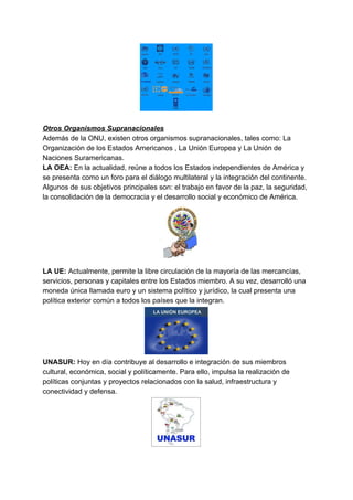 Otros Organismos Supranacionales
Además de la ONU, existen otros organismos supranacionales, tales como: La
Organización de los Estados Americanos , La Unión Europea y La Unión de
Naciones Suramericanas.
LA OEA: ​En la actualidad, reúne a todos los Estados independientes de América y
se presenta como un foro para el diálogo multilateral y la integración del continente.
Algunos de sus objetivos principales son: el trabajo en favor de la paz, la seguridad,
la consolidación de la democracia y el desarrollo social y económico de América.
LA UE: ​Actualmente, permite la libre circulación de la mayoría de las mercancías,
servicios, personas y capitales entre los Estados miembro. A su vez, desarrolló una
moneda única llamada euro y un sistema político y jurídico, la cual presenta una
política exterior común a todos los países que la integran.
UNASUR: ​Hoy en día contribuye al desarrollo e integración de sus miembros
cultural, económica, social y políticamente. Para ello, impulsa la realización de
políticas conjuntas y proyectos relacionados con la salud, infraestructura y
conectividad y defensa.
 