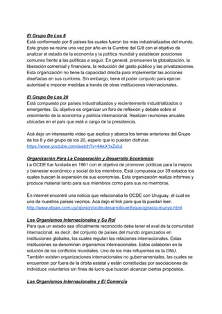 El Grupo De Los 8
Está conformado por 8 países los cuales fueron los más industrializados del mundo.
Este grupo se reúne una vez por año en la Cumbre del G/8 con el objetivo de
analizar el estado de la economía y la política mundial y establecer posiciones
comunes frente a las políticas a seguir. En general, promueven la globalización, la
liberación comercial y financiera, la reducción del gasto público y las privatizaciones.
Esta organización no tiene la capacidad directa para implementar las acciones
diseñadas en sus cumbres. Sin embargo, tiene el poder conjunto para ejercer
autoridad e imponer medidas a través de otras instituciones internacionales.
El Grupo De Los 20
Está compuesto por países industrializados y recientemente industrializados o
emergentes. Su objetivo es organizar un foro de reflexión y debate sobre el
crecimiento de la economía y política internacional. Realizan reuniones anuales
ubicadas en el país que esté a cargo de la presidencia.
Acá dejo un interesante video que explica y abarca los temas anteriores del Grupo
de los 8 y del grupo de los 20, espero que lo puedan disfrutar.
https://www.youtube.com/watch?v=4AkX1xZsIuI
Organización Para La Cooperación y Desarrollo Económico
La OCDE fue fundada en 1961 con el objetivo de promover políticas para la mejora
y bienestar económico y social de los miembros. Está compuesta por 39 estados los
cuales buscan la expansión de sus economías. Esta organización realiza informes y
produce material tanto para sus miembros como para sus no miembros.
En internet encontré una noticia que relacionaba la OCDE con Uruguay, el cual es
uno de nuestros países vecinos. Acá dejo el link para que la puedan leer.
http://www.elpais.com.uy/opinion/ocde-desarrollo-enfoque-ignacio-munyo.html
Los Organismos Internacionales y Su Rol
Para que un estado sea oficialmente reconocido debe tener el aval de la comunidad
internacional, es decir, del conjunto de países del mundo organizados en
instituciones globales, los cuales regulan las relaciones internacionales. Estas
instituciones se denominan organismos internacionales. Estos colaboran en la
solución de los conflictos mundiales. Uno de los más influyentes es la ONU.
También existen organizaciones internacionales no gubernamentales, las cuales se
encuentran por fuera de la órbita estatal y están constituidas por asociaciones de
individuos voluntarios sin fines de lucro que buscan alcanzar ciertos propósitos.
Los Organismos Internacionales y El Comercio
 