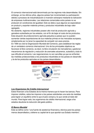 El comercio internacional está denominado por las regiones más desarrolladas. Sin
embargo, en los últimos años, algunos países han incrementado su participación
debido a procesos de industrialización e inversión extranjera mediante la radicación
de empresas multinacionales. Las relaciones comerciales entre países no se
producen en condiciones de igualdad. Esto se debe a que algunos se especializan
en producir y exportar materias primas y productos industriales de bajo valor
agregado.
No obstante, regiones industriales poseen alto nivel de producción agrícola y
ganadera subsidiada por los estados, con el fin de bajar el costo de los productos.
Esta situación de proteccionismo agrícola perjudica a países que no pueden
aumentar ciertas exportaciones de sus materias primas en los mercados europeos,
simplemente por no tener la capacidad de competir con esos precios.
En 1994 se creó la Organización Mundial del Comercio, para establecer las reglas
de un verdadero comercio internacional. Uno de los principales objetivos es
favorecer el libre comercio, es decir, la libre circulación de mercaderías y gestionar
mecanismos de regulación y reducción de aranceles aduaneros, subsidios y todo lo
que dificulta el comercio. Las negociaciones no son sencillas ya que se enfrentan
las medidas proteccionistas a los productos industriales en los países en desarrollo
y la de los productos agrícolas en los países desarrollados.
Los Organismos De Crédito Internacional
Estos financian a los Estados de la misma manera que lo hacen los bancos. Para
imponer créditos, estos les imponen a los países solicitantes una serie de medidas
para lograr un equilibrio entre lo que el país compra y lo que vende al resto del
mundo. Para lograr esto, los organismos de crédito internacional, exige a los
estados deudores la reducción del gasto público.
El Banco Mundial
Este se define como “una fuente de asistencia financiera y técnica para los países
menos desarrollados y obtiene su capital de lo que aportan sus Estado miembro”.
 