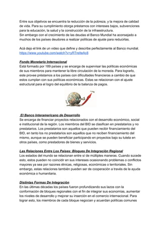 Entre sus objetivos se encuentra la reducción de la pobreza, y la mejora de calidad
de vida. Para su cumplimiento otorga préstamos con intereses bajos, subvenciones
para la educación, la salud y la construcción de la infraestructura.
Sin embargo con el crecimiento de las deudas el Banco Mundial ha aconsejado a
muchos de los países deudores a realizar políticas de ajuste para reducirlas.
Acá dejo el link de un video que define y describe perfectamente al Banco mundial.
https://www.youtube.com/watch?v=yRTreIteAc8
Fondo Monetario Internacional
Está formado por 189 países y se encarga de supervisar las políticas económicas
de sus miembros para mantener la libre circulación de la moneda. Para lograrlo,
este provee préstamos a los países con dificultades financieras a cambio de que
estos cumplan con sus políticas económicas. Estas se relacionan con el ajuste
estructural para el logro del equilibrio de la balanza de pagos.
El Banco Interamericano de Desarrollo
Se encarga de financiar proyectos relacionados con el desarrollo económico, social
e institucional de la región. Los miembros del BID se clasifican en prestatarios y no
prestatarios. Los prestatarios son aquellos que pueden recibir financiamiento del
BID, en tanto los no prestatarios son aquellos que no reciben financiamiento del
mismo, aunque se pueden beneficiar participando en proyectos bajo su tutela en
otros países, como prestadores de bienes y servicios.
Las Relaciones Entre Los Países: Bloques De Integración Regional
Los estados del mundo se relacionan entre sí de múltiples maneras. Cuando sucede
esto, estos pueden no coincidir en sus intereses ocasionando problemas o conflictos
mayores ya sea por razones étnicas, religiosas, económicas o territoriales. Sin
embargo, estas relaciones también pueden ser de cooperación a través de la ayuda
económica o humanitaria.
Distintas Formas De Integración
En las últimas décadas los países fueron profundizando sus lazos con la
conformación de bloques regionales con el fin de integrar sus economías, aumentar
los niveles de desarrollo y mejorar su inserción en el comercio internacional. Para
lograr esto, los miembros de cada bloque negocian y acuerdan políticas comunes
 