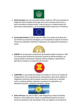 ● Unión Europea: ​Es una comunidad política creada en 1957 para propulsar la
integración de los Estados de Europa, tiene como moneda única el euro y
tiene una política monetaria común. Esta se rige por un sistema interno de
democracia representativa, y en la actualidad está formada por 27 miembros.
● Comunidad Andina: ​El 26 de mayo de 1969, cinco países de América del
Sur firmaron el acuerdo de Cartagena, con el propósito de mejorar el nivel de
vida de sus habitantes mediante la integración y la cooperación económica y
social.
● ASEAN:​ Es la asociación de Naciones del Sudeste asiático fundada en 1967.
Fue área de gran dinamismo económico durante las últimas décadas y se
propuso lograr el crecimiento mediante políticas dirigidas a desarrollar la
agricultura, industria y la expansión del comercio.
● CARICOM: ​La comunidad del Caribe fue fundada en 1973 por el Tratado de
Chaguaramas. Es una agrupación de veinte países y tiene como objetivo la
integración económica de los estados miembros a través de un mercado
común, coordinar políticas exteriores y promover la cooperación y el
desarrollo educativo, comercial, industrial y cultural.
● Unión Africana: ​Se creó en 2001 y está integrada por todos los Estados
africanos, menos Marruecos. Posee una asamblea General en la que se
toman las decisiones más importantes. Entre sus objetivos se encuentra la
 