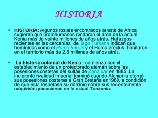 HISTORIA HISTORIA:  Algunos fósiles encontrados al este de África sugieren que protohumanos rondaron el área de la actual Kenia más de veinte millones de años atrás. Hallazgos recientes en las cercanías  del  lago  Turkana  indican que homínidos como el  Homo habilis  y el Homo erectus  habitaron en el territorio más de 2,6 millones de años atrás. La historia colonial de Kenia   :  comienza con el establecimiento de un protectorado alemán sobre las posesiones costeras del sultán de  Zanzíbar  en 1885 .La incipiente rivalidad imperial terminó cuando Alemania otorgó sus posesiones costeras a Gran Bretaña en1980, a condición de que ésta respetase su dominio sobre sus recientemente adquiridas posesiones en la actual Tanzania.  