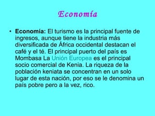 Economía Economía:  El turismo es la principal fuente de ingresos, aunque tiene la industria más diversificada de África occidental destacan el café y el té. El principal puerto del país es Mombasa La  Unión Europea  es el principal socio comercial de Kenia. La riqueza de la población keniata se concentran en un solo lugar de esta nación, por eso se le denomina un país pobre pero a la vez, rico. 