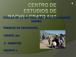 CENTRO DE ESTUDIOS DE BACHILLERATO 6/12 TITULAR DE LA MATERIA: ING. JOSE LUIS RAMIREZ SUAREZ. TRABAJO DE GEOGRAFÍA. GRUPO: 301 3’- SEMESTRE EQUIPO: 5 1 