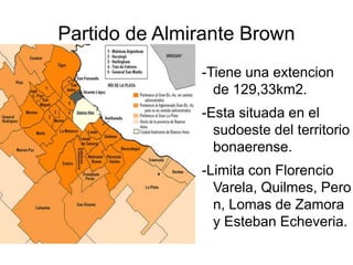 Partido de Almirante Brown -Tiene una extencion de 129,33km2. -Esta situada en el sudoeste del territorio bonaerense. -Limita con Florencio Varela, Quilmes, Peron, Lomas de Zamora y Esteban Echeveria. 