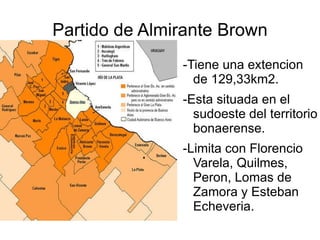 Partido de Almirante Brown -Tiene una extencion de 129,33km2. -Esta situada en el sudoeste del territorio bonaerense. -Limita con Florencio Varela, Quilmes, Peron, Lomas de Zamora y Esteban Echeveria. 