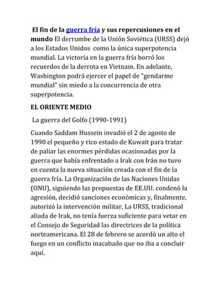 El fin de la guerra fría y sus repercusiones en el
mundo El derrumbe de la Unión Soviética (URSS) dejó
a los Estados Unidos como la única superpotencia
mundial. La victoria en la guerra fría borró los
recuerdos de la derrota en Vietnam. En adelante,
Washington podrá ejercer el papel de "gendarme
mundial" sin miedo a la concurrencia de otra
superpotencia.
EL ORIENTE MEDIO
La guerra del Golfo (1990-1991)
Cuando Saddam Hussein invadió el 2 de agosto de
1990 el pequeño y rico estado de Kuwait para tratar
de paliar las enormes pérdidas ocasionadas por la
guerra que había enfrentado a Irak con Irán no tuvo
en cuenta la nueva situación creada con el fin de la
guerra fría. La Organización de las Naciones Unidas
(ONU), siguiendo las propuestas de EE.UU. condenó la
agresión, decidió sanciones económicas y, finalmente,
autorizó la intervención militar. La URSS, tradicional
aliada de Irak, no tenía fuerza suficiente para vetar en
el Consejo de Seguridad las directrices de la política
norteamericana. El 28 de febrero se acordó un alto el
fuego en un conflicto inacabado que no iba a concluir
aquí.
 