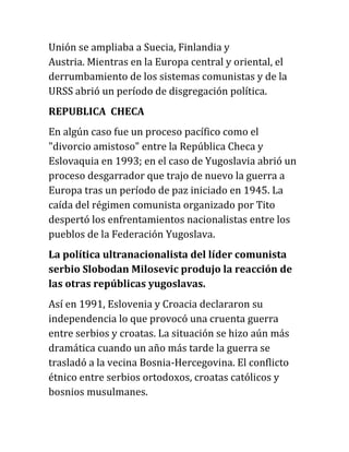 Unión se ampliaba a Suecia, Finlandia y
Austria. Mientras en la Europa central y oriental, el
derrumbamiento de los sistemas comunistas y de la
URSS abrió un período de disgregación política.
REPUBLICA CHECA
En algún caso fue un proceso pacífico como el
"divorcio amistoso" entre la República Checa y
Eslovaquia en 1993; en el caso de Yugoslavia abrió un
proceso desgarrador que trajo de nuevo la guerra a
Europa tras un período de paz iniciado en 1945. La
caída del régimen comunista organizado por Tito
despertó los enfrentamientos nacionalistas entre los
pueblos de la Federación Yugoslava.
La política ultranacionalista del líder comunista
serbio Slobodan Milosevic produjo la reacción de
las otras repúblicas yugoslavas.
Así en 1991, Eslovenia y Croacia declararon su
independencia lo que provocó una cruenta guerra
entre serbios y croatas. La situación se hizo aún más
dramática cuando un año más tarde la guerra se
trasladó a la vecina Bosnia-Hercegovina. El conflicto
étnico entre serbios ortodoxos, croatas católicos y
bosnios musulmanes.
 