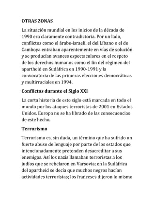 OTRAS ZONAS
La situación mundial en los inicios de la década de
1990 era claramente contradictoria. Por un lado,
conflictos como el árabe-israelí, el del Líbano o el de
Camboya entraban aparentemente en vías de solución
y se producían avances espectaculares en el respeto
de los derechos humanos como el fin del régimen del
apartheid en Sudáfrica en 1990-1991 y la
convocatoria de las primeras elecciones democráticas
y multirraciales en 1994.
Conflictos durante el Siglo XXI
La corta historia de este siglo está marcada en todo el
mundo por los ataques terroristas de 2001 en Estados
Unidos. Europa no se ha librado de las consecuencias
de este hecho.
Terrorismo
Terrorismo es, sin duda, un término que ha sufrido un
fuerte abuso de lenguaje por parte de los estados que
intencionadamente pretenden desacreditar a sus
enemigos. Así los nazis llamaban terroristas a los
judíos que se rebelaron en Varsovia; en la Sudáfrica
del apartheid se decía que muchos negros hacían
actividades terroristas; los franceses dijeron lo mismo
 