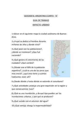 GEOGRAFIA ARGENTINA-CUARTO “A” 
GUIA DE TRABAJO 
IMPACTO URBANO 
1-Ubicar en el siguiente mapa la ciudad autónoma de Buenos 
Aires. 
2-¿A qué se dedicó el hombre durante 
millones de años y donde vivió? 
3-¿Qué pasó con las poblaciones?, 
¿dónde se instalaron? ¿Que fué 
naciendo? 
4-¿Qué genera el crecimiento de las 
ciudades? ¿Qué cambió? 
5-¿Dónde vive el 90% de la población 
argentina?, ¿cuál es una de las zonas que 
más creció?, ¿qué área tiene y cuántos 
habitantes viven allí? 
6-¿Desde dónde y hasta dónde se extiende el conurbano? 
7-¿Qué actividades produjo una gran expansión en la región y 
que consecuencias tuvo? 
8-¿Qué es una inundación, y de qué tipo pueden ser las 
inundaciones urbanas, y por qué se producen? 
9-¿Qué sucede con el volumen del agua? 
10-¿Qué ventaja otorga la impermeabilidad? 
 