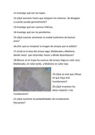 11-Investiga qué son las napas. 
12-¿Qué acciones hacen que colapsen los sistemas de desagües 
y cuando sucede generalmente? 
13-Investiga qué son cuencas hídricas. 
14-Investiga qué son las pendientes. 
15-¿Qué cuencas atraviesan la ciudad autónoma de buenos 
aires? 
16-¿Por qué se remplazó la imagen de arroyos por el asfalto? 
17-¿Cuál es el área del arroyo vega, Maldonado y Medrano, 
dónde nacen que recorridos hacen y dónde desembocan? 
18-Marcar en el mapa las cuencas del arroyo Vega en color azul, 
Maldonado, en color verde, y Medrano en color rojo. 
19-¿Qué se cree que influye 
en que haya más 
inundaciones? 
20-¿Qué muestran los 
datos respecto a las 
inundaciones? 
21-¿Qué aumenta las probabilidades de inundaciones 
frecuentes? 
 