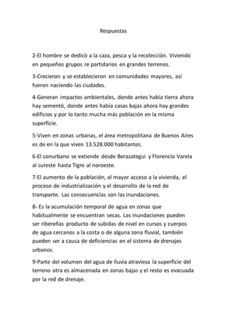 Respuestas 
2-El hombre se dedicó a la caza, pesca y la recolección. Viviendo 
en pequeños grupos re partidarios en grandes terrenos. 
3-Crecieron y se establecieron en comunidades mayores, así 
fueron naciendo las ciudades. 
4-Generan impactos ambientales, donde antes había tierra ahora 
hay sementó, donde antes había casas bajas ahora hay grandes 
edificios y por lo tanto mucha más población en la misma 
superficie. 
5-Viven en zonas urbanas, el área metropolitana de Buenos Aires 
es de en la que viven 13.528.000 habitantes. 
6-El conurbano se extiende desde Berazategui y Florencio Varela 
al sureste hasta Tigre al noroeste. 
7-El aumento de la población, el mayor acceso a la vivienda, el 
proceso de industrialización y el desarrollo de la red de 
transporte. Las consecuencias son las inundaciones. 
8- Es la acumulación temporal de agua en zonas que 
habitualmente se encuentran secas. Las inundaciones pueden 
ser ribereñas producto de subidas de nivel en cursos y cuerpos 
de agua cercanos a la costa o de alguna zona fluvial, también 
pueden ser a causa de deficiencias en el sistema de drenajes 
urbanos. 
9-Parte del volumen del agua de lluvia atraviesa la superficie del 
terreno otra es almacenada en zonas bajas y el resto es evacuada 
por la red de drenaje. 
 